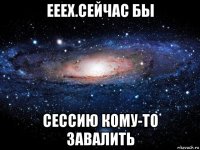 ееех.сейчас бы сессию кому-то завалить