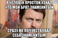 я человек простой,узнал что мой брат знаменитый сразу же почувствовал себя знаменитым