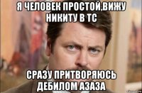 я человек простой,вижу никиту в тс сразу притворяюсь дебилом азаза