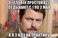 я человек простой,все отдыхают с 1 по 3 мая а я 3 иду на практику