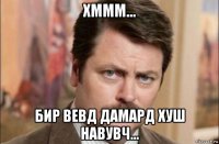 хммм... бир вевд дамард хуш навувч...