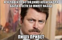 я человек простой,вижу александра была в сети 50 минут назад пишу привет