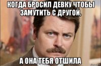 когда бросил девку чтобы замутить с другой, а она тебя отшила