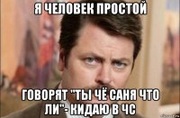 я человек простой говорят "ты чё саня что ли"- кидаю в чс