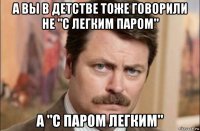 а вы в детстве тоже говорили не "с легким паром" а "с паром легким"