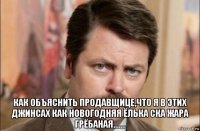  как объяснить продавщице,что я в этих джинсах как новогодняя ёлька ска жара грёбаная.......