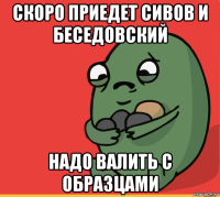 скоро приедет сивов и беседовский надо валить с образцами