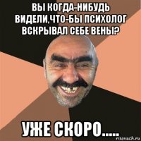 вы когда-нибудь видели,что-бы психолог вскрывал себе вены? уже скоро.....