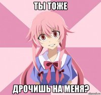 ты тоже дрочишь на меня?