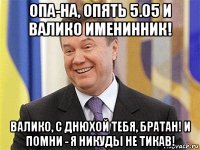 опа-на, опять 5.05 и валико именинник! валико, с днюхой тебя, братан! и помни - я никуды не тикав!