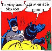 Ты успугался Skp 450 Да мне всё равно