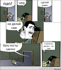 пап! что сделай ужин не делай сам бать что ты сделал я нечё не делал... он сам