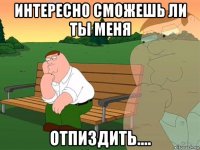 интересно сможешь ли ты меня отпиздить....