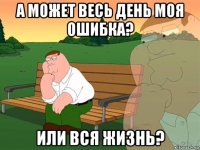 а может весь день моя ошибка? или вся жизнь?