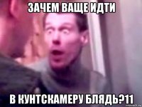 зачем ваще идти в кунтскамеру блядь?11