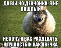 да вы чо девчонки, я не пошлый не хочу я вас раздевать, я пушистый как овечка