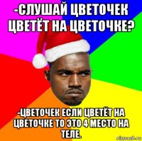 -слушай цветочек цветёт на цветочке? -цветочек если цветёт на цветочке то это 4 место на теле.