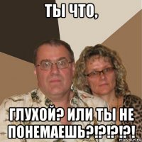 ты что, глухой? или ты не понемаешь?!?!?!?!