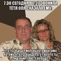 7:30 сегодня в 7:27 звонила тётя оля сказала ему: что ты обидел маленького максима, потому-что ты обидел его так, что ты лишен интернета вообще!