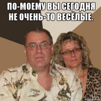 по-моему вы сегодня не очень-то весёлые. 