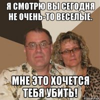 я смотрю вы сегодня не очень-то веселые. мне это хочется тебя убить!