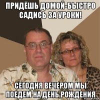 придёшь домой-быстро садись за уроки! сегодня вечером мы поедем на день рождения