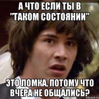 а что если ты в "таком состоянии" это ломка, потому что вчера не общались?