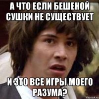 а что если бешеной сушки не существует и это все игры моего разума?