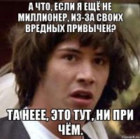 а что, если я ещё не миллионер, из-за своих вредных привычек? та неее, это тут, ни при чём.