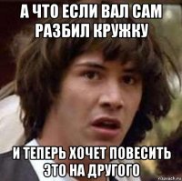 а что если вал сам разбил кружку и теперь хочет повесить это на другого