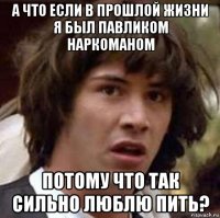 а что если в прошлой жизни я был павликом наркоманом потому что так сильно люблю пить?