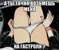 а ты точно возьмешь меня на гастроли ?