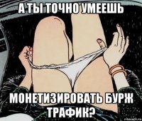 а ты точно умеешь монетизировать бурж трафик?