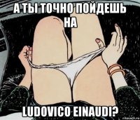 а ты точно пойдешь на ludovico einaudi?