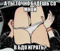 а ты точно будешь со мной в бдо играть?