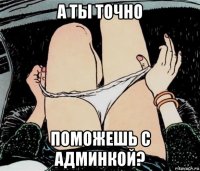 а ты точно поможешь с админкой?