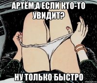 артём,а если кто-то увидит? ну только быстро