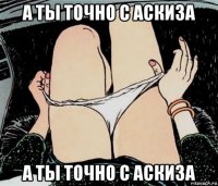 а ты точно с аскиза а ты точно с аскиза