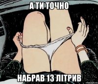 а ти точно набрав 13 літрив