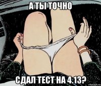 а ты точно сдал тест на 4.13?