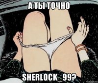 а ты точно sherlock_99?