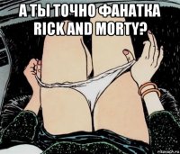 а ты точно фанатка rick and morty? 