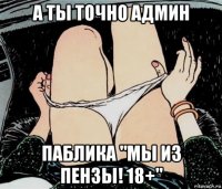 а ты точно админ паблика "мы из пензы! 18+"