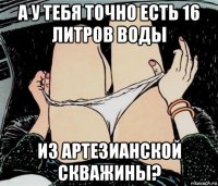 а у тебя точно есть 16 литров воды из артезианской скважины?