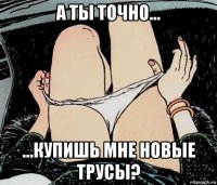 а ты точно... ...купишь мне новые трусы?