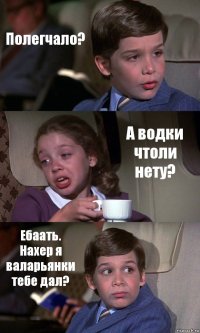 Полегчало? А водки чтоли нету? Ебаать. Нахер я валарьянки тебе дал?