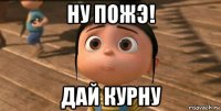 ну пожэ! дай курну