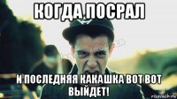 когда посрал и последняя какашка вот вот выйдет!