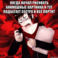 когда начал рисовать анимешные картинка и тут подбегает сестра и всё портит 