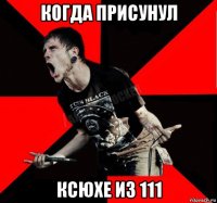 когда присунул ксюхе из 111